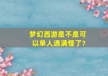 梦幻西游是不是可以单人遇满怪了?