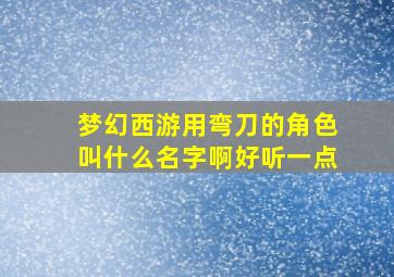 梦幻西游用弯刀的角色叫什么名字啊好听一点