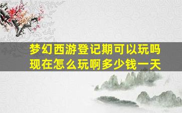 梦幻西游登记期可以玩吗现在怎么玩啊多少钱一天