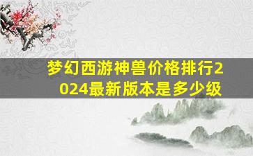 梦幻西游神兽价格排行2024最新版本是多少级