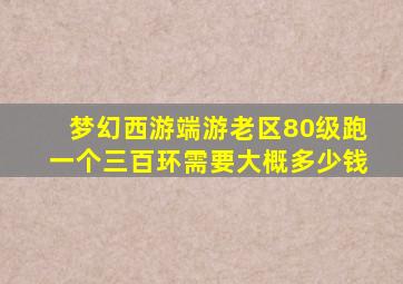 梦幻西游端游老区80级跑一个三百环需要大概多少钱