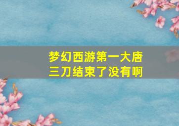 梦幻西游第一大唐三刀结束了没有啊