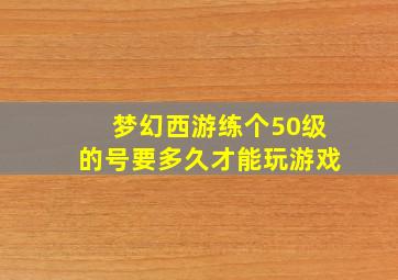 梦幻西游练个50级的号要多久才能玩游戏