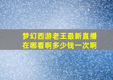 梦幻西游老王最新直播在哪看啊多少钱一次啊