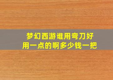 梦幻西游谁用弯刀好用一点的啊多少钱一把