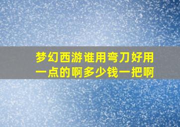 梦幻西游谁用弯刀好用一点的啊多少钱一把啊