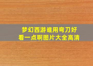 梦幻西游谁用弯刀好看一点啊图片大全高清