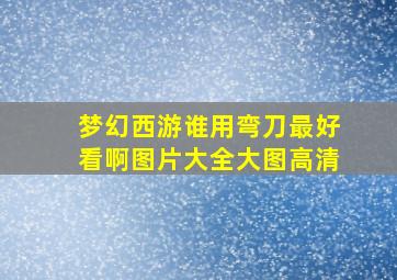 梦幻西游谁用弯刀最好看啊图片大全大图高清