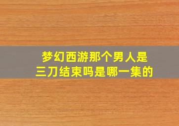 梦幻西游那个男人是三刀结束吗是哪一集的