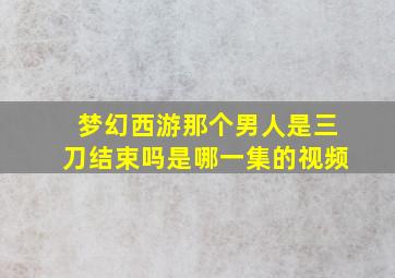 梦幻西游那个男人是三刀结束吗是哪一集的视频