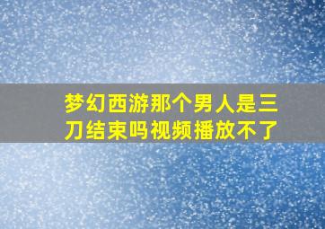 梦幻西游那个男人是三刀结束吗视频播放不了