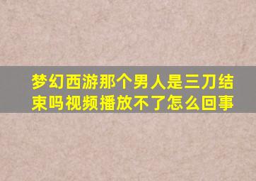 梦幻西游那个男人是三刀结束吗视频播放不了怎么回事