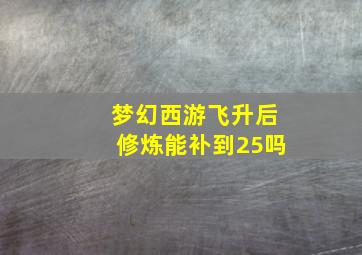 梦幻西游飞升后修炼能补到25吗