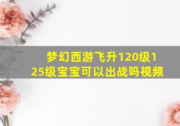 梦幻西游飞升120级125级宝宝可以出战吗视频