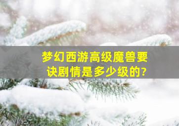 梦幻西游高级魔兽要诀剧情是多少级的?