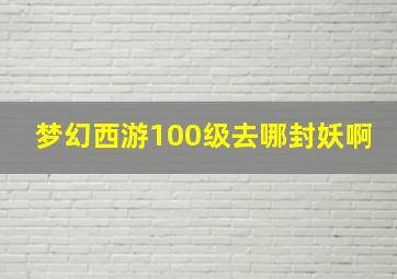 梦幻西游100级去哪封妖啊