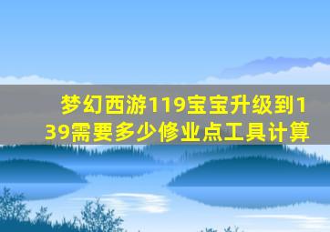 梦幻西游119宝宝升级到139需要多少修业点工具计算