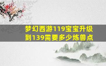 梦幻西游119宝宝升级到139需要多少炼兽点