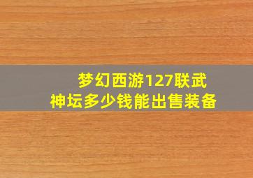 梦幻西游127联武神坛多少钱能出售装备