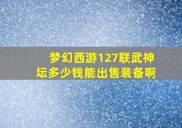 梦幻西游127联武神坛多少钱能出售装备啊