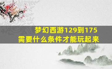 梦幻西游129到175需要什么条件才能玩起来