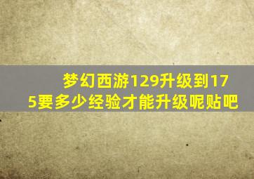 梦幻西游129升级到175要多少经验才能升级呢贴吧