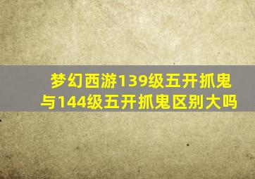 梦幻西游139级五开抓鬼与144级五开抓鬼区别大吗