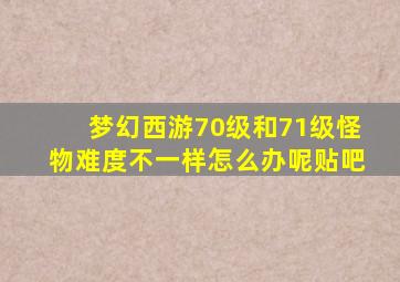 梦幻西游70级和71级怪物难度不一样怎么办呢贴吧