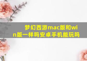 梦幻西游mac版和win版一样吗安卓手机能玩吗