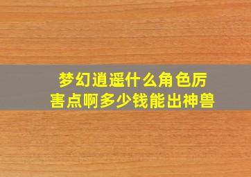 梦幻逍遥什么角色厉害点啊多少钱能出神兽