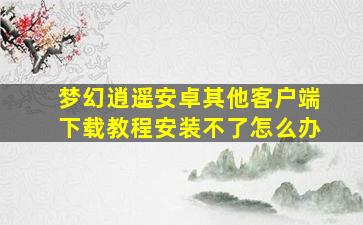 梦幻逍遥安卓其他客户端下载教程安装不了怎么办