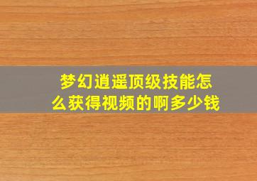 梦幻逍遥顶级技能怎么获得视频的啊多少钱