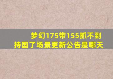 梦幻175带155抓不到持国了场景更新公告是哪天