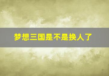 梦想三国是不是换人了