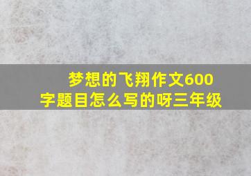 梦想的飞翔作文600字题目怎么写的呀三年级