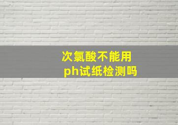 次氯酸不能用ph试纸检测吗