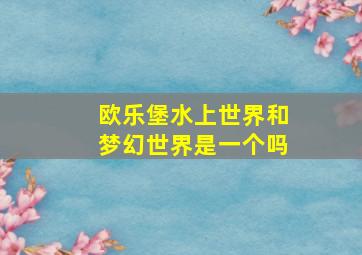 欧乐堡水上世界和梦幻世界是一个吗