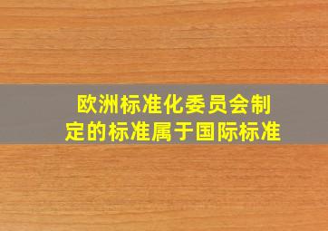 欧洲标准化委员会制定的标准属于国际标准