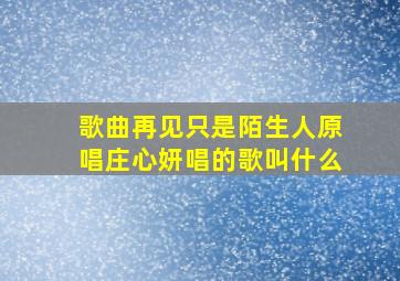 歌曲再见只是陌生人原唱庄心妍唱的歌叫什么