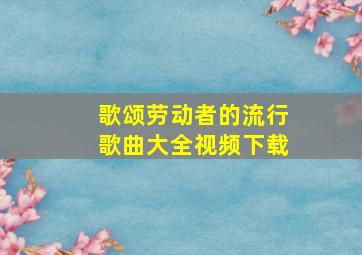 歌颂劳动者的流行歌曲大全视频下载