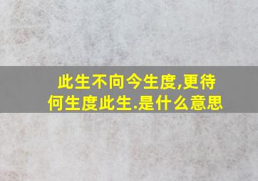 此生不向今生度,更待何生度此生.是什么意思