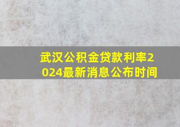 武汉公积金贷款利率2024最新消息公布时间