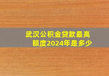 武汉公积金贷款最高额度2024年是多少