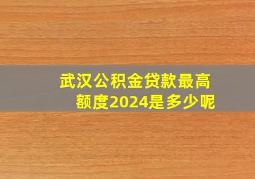 武汉公积金贷款最高额度2024是多少呢