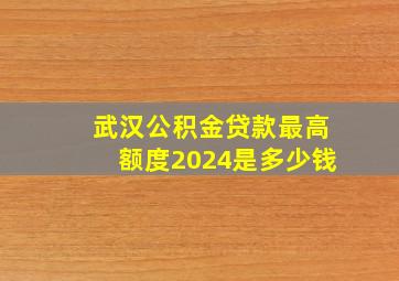 武汉公积金贷款最高额度2024是多少钱