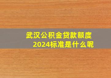 武汉公积金贷款额度2024标准是什么呢