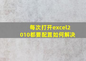 每次打开excel2010都要配置如何解决