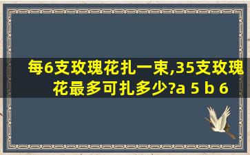 每6支玫瑰花扎一束,35支玫瑰花最多可扎多少?a 5 b 6