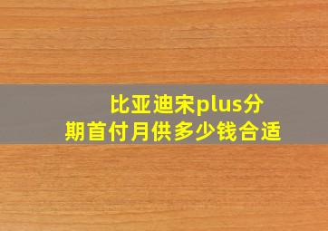 比亚迪宋plus分期首付月供多少钱合适