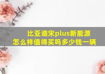 比亚迪宋plus新能源怎么样值得买吗多少钱一辆